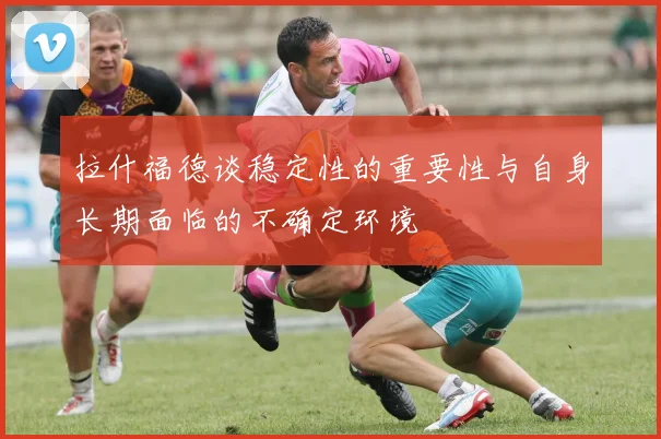 拉什福德谈稳定性的重要性与自身长期面临的不确定环境