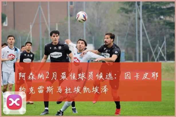 阿森纳2月最佳球员候选：因卡皮耶约克雷斯马杜埃凯埃泽