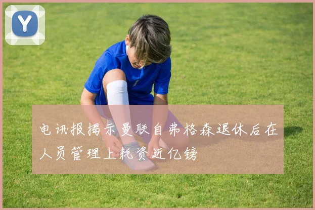 电讯报揭示曼联自弗格森退休后在人员管理上耗资近亿镑