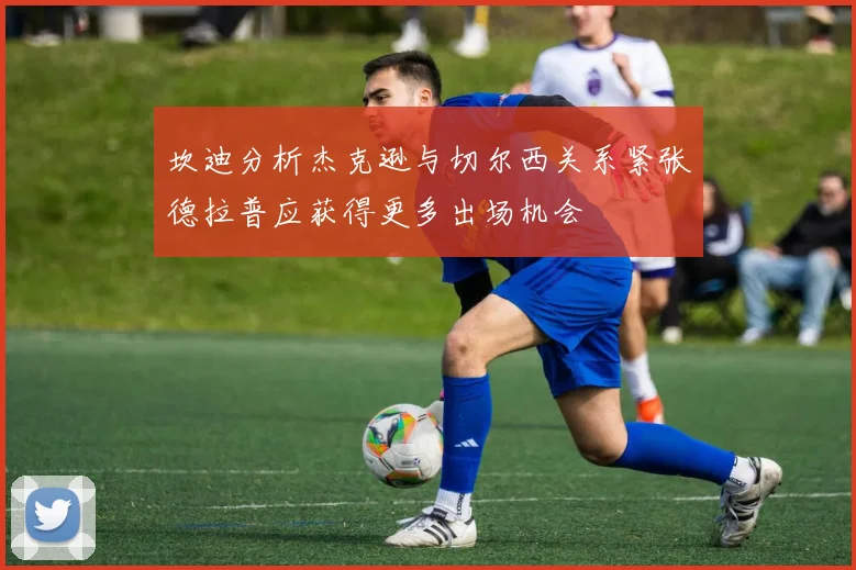 坎迪分析杰克逊与切尔西关系紧张德拉普应获得更多出场机会