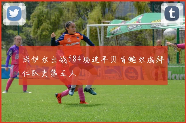 诺伊尔出战584场追平贝肯鲍尔成拜仁队史第五人