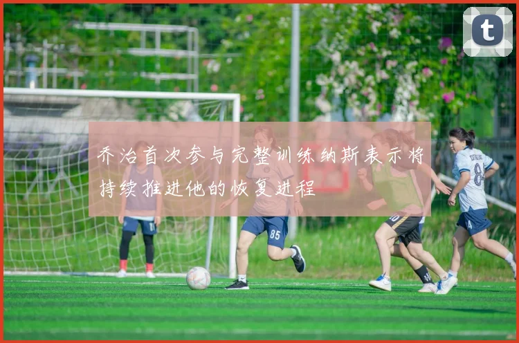 乔治首次参与完整训练纳斯表示将持续推进他的恢复进程