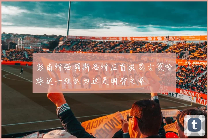 彭南特强调斯洛特应首发恩古莫哈球迷一致认为这是明智之举