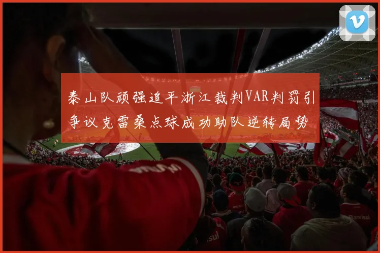 泰山队顽强追平浙江裁判VAR判罚引争议克雷桑点球成功助队逆转局势