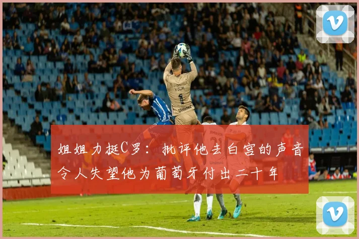 姐姐力挺C罗：批评他去白宫的声音令人失望他为葡萄牙付出二十年