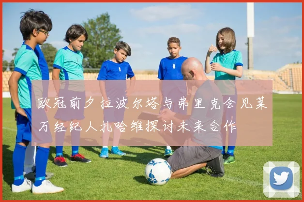 欧冠前夕拉波尔塔与弗里克会见莱万经纪人扎哈维探讨未来合作