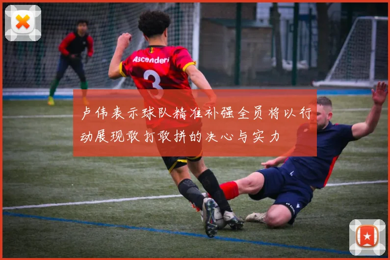 卢伟表示球队精准补强全员将以行动展现敢打敢拼的决心与实力