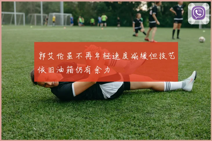 郭艾伦虽不再年轻速度减缓但技艺依旧油箱仍有余力