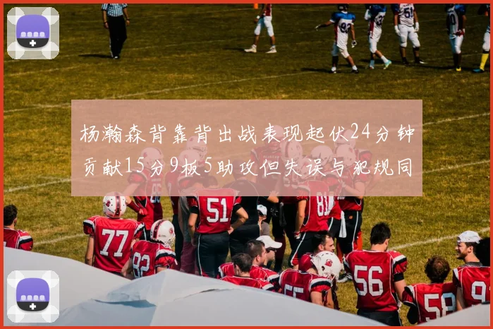 杨瀚森背靠背出战表现起伏24分钟贡献15分9板5助攻但失误与犯规同样引人关注