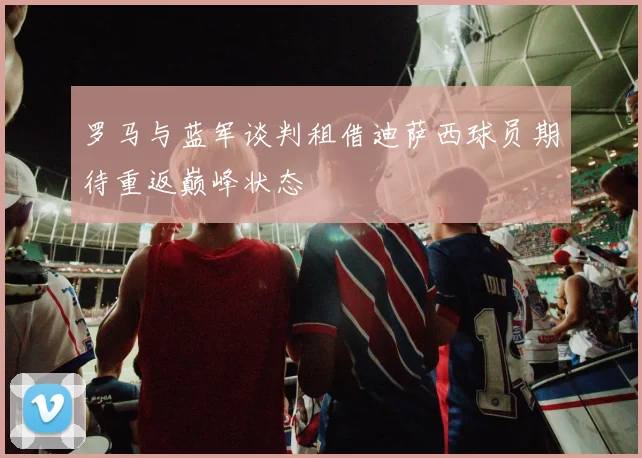 罗马与蓝军谈判租借迪萨西球员期待重返巅峰状态