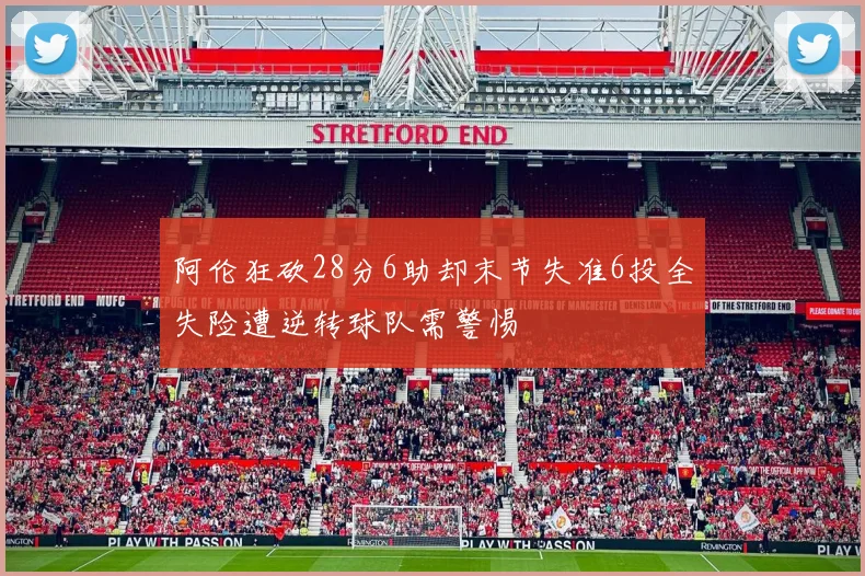 阿伦狂砍28分6助却末节失准6投全失险遭逆转球队需警惕