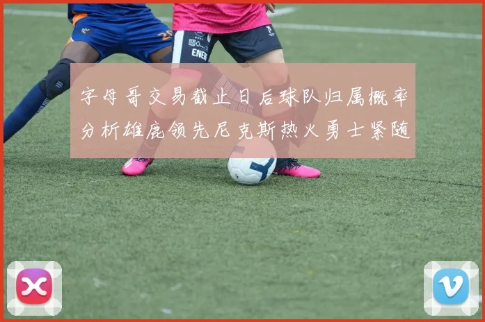 字母哥交易截止日后球队归属概率分析雄鹿领先尼克斯热火勇士紧随其后