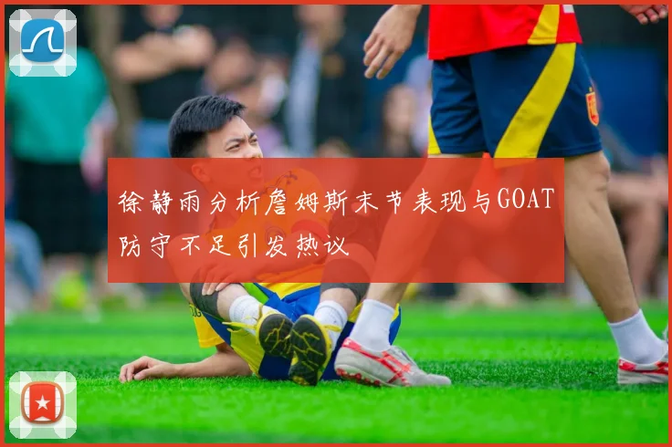 徐静雨分析詹姆斯末节表现与GOAT防守不足引发热议