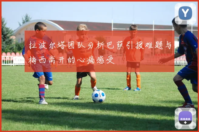 拉波尔塔团队分析巴萨引援难题与梅西离开的心痛感受