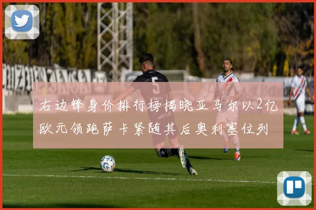 右边锋身价排行榜揭晓亚马尔以2亿欧元领跑萨卡紧随其后奥利塞位列第三