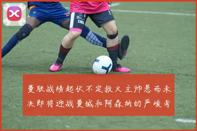 曼联战绩起伏不定救火主帅悬而未决即将迎战曼城和阿森纳的严峻考验