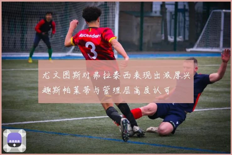 尤文图斯对弗拉泰西表现出浓厚兴趣斯帕莱蒂与管理层高度认可