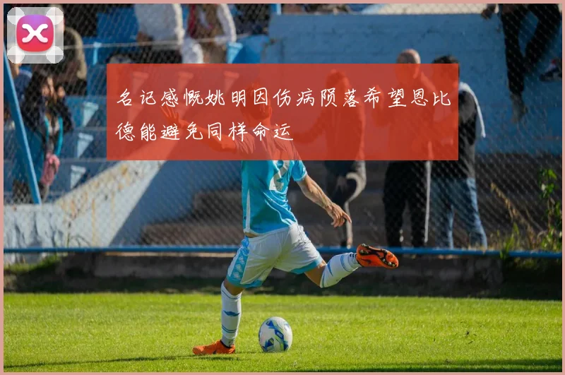 名记感慨姚明因伤病陨落希望恩比德能避免同样命运