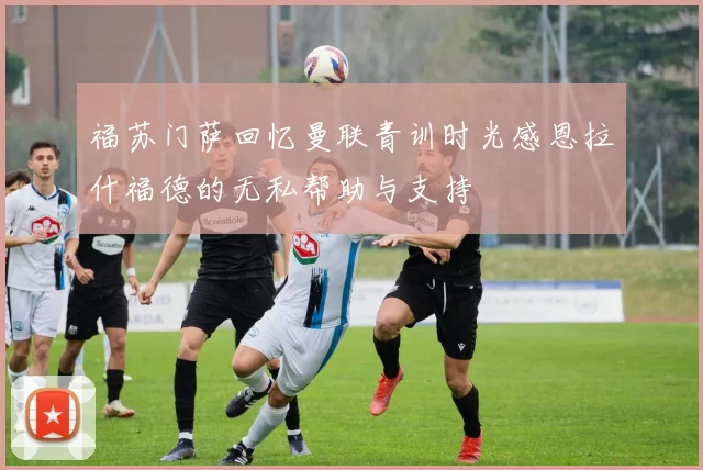 福苏门萨回忆曼联青训时光感恩拉什福德的无私帮助与支持