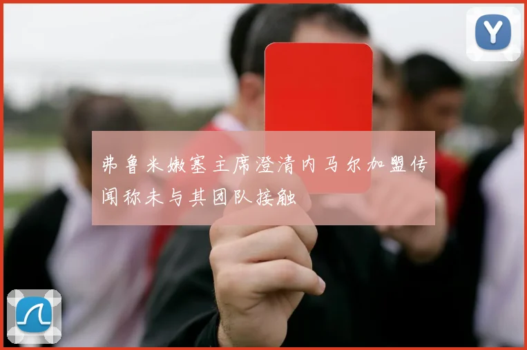 弗鲁米嫩塞主席澄清内马尔加盟传闻称未与其团队接触