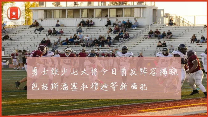 勇士缺少七大将今日首发阵容揭晓包括斯潘塞和穆迪等新面孔