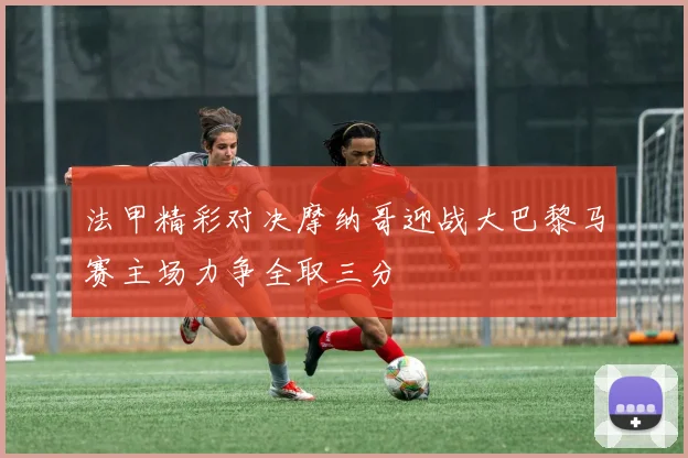 法甲精彩对决摩纳哥迎战大巴黎马赛主场力争全取三分