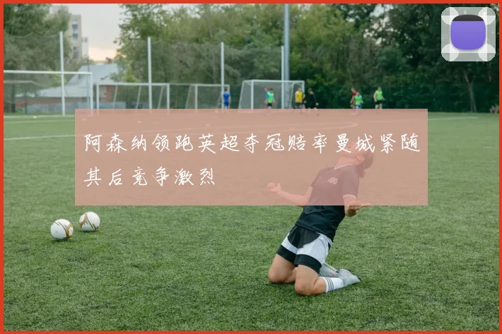 阿森纳领跑英超夺冠赔率曼城紧随其后竞争激烈