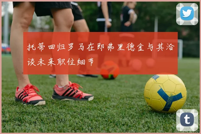 托蒂回归罗马在即弗里德金与其洽谈未来职位细节