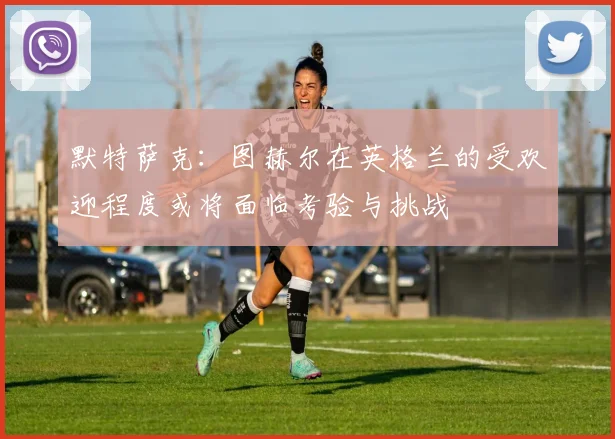 默特萨克：图赫尔在英格兰的受欢迎程度或将面临考验与挑战