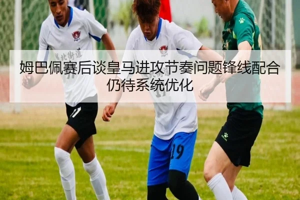 姆巴佩赛后谈皇马进攻节奏问题锋线配合仍待系统优化 | kaiyun